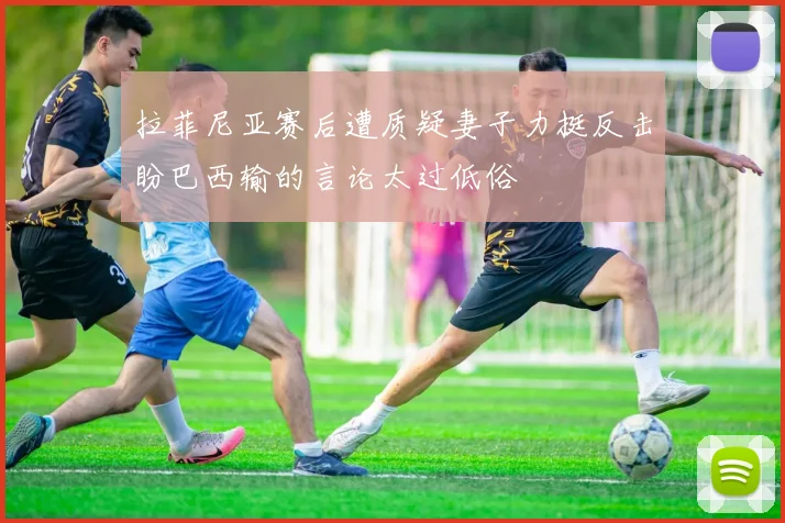 拉菲尼亚赛后遭质疑妻子力挺反击盼巴西输的言论太过低俗
