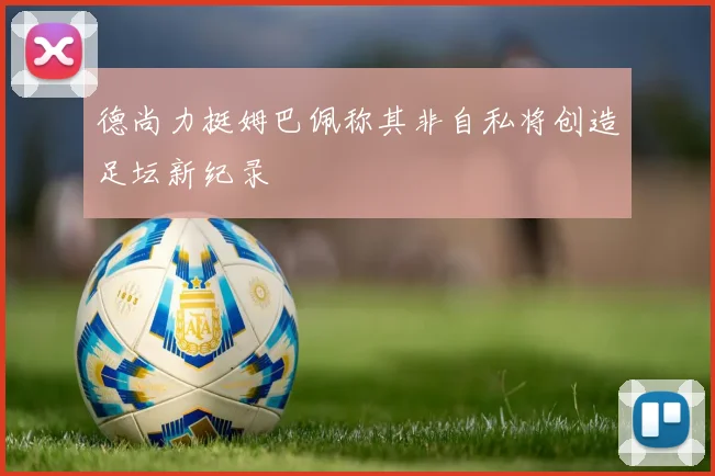 德尚力挺姆巴佩称其非自私将创造足坛新纪录
