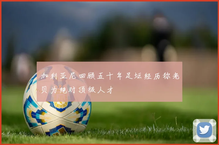 加利亚尼回顾五十年足坛经历称老贝为绝对顶级人才
