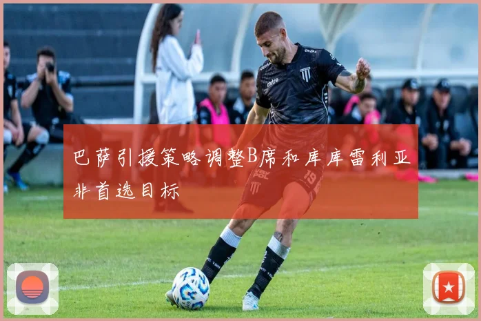 巴萨引援策略调整B席和库库雷利亚非首选目标