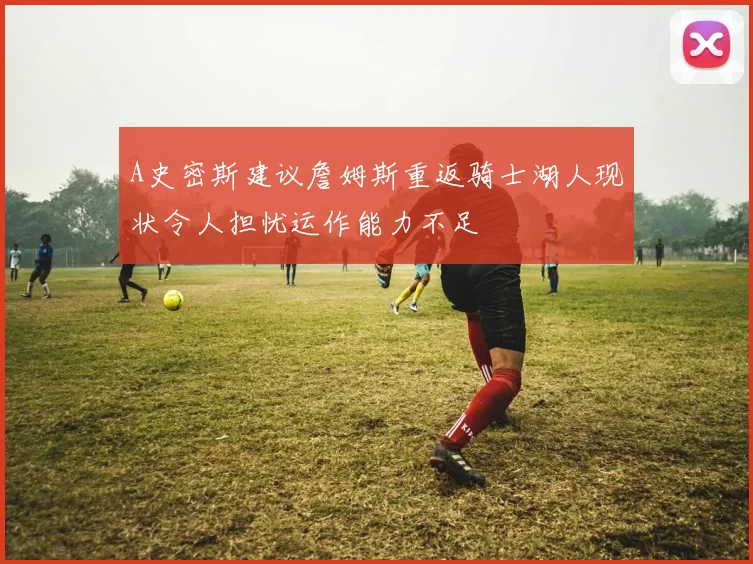A史密斯建议詹姆斯重返骑士湖人现状令人担忧运作能力不足